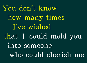 You don,t know
how many times
Fve Wished
that I could mold you
into someone
Who could cherish me