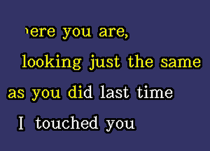 1ere you are,
looking just the same

as you did last time

I touched you