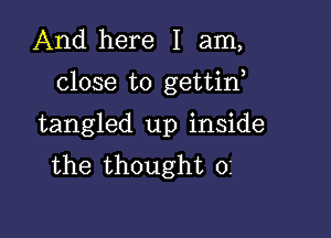 And here I am,

close to gettirf

tangled up inside
the thought 0