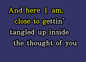 And here I am,

close to gettirf

tangled up inside
the thought of you