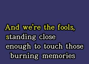 And we,re the fools,

standing close

enough to touch those
burning memories