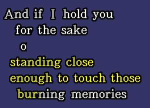 And if I hold you
for the sake
o

standing close
enough to touch those
burning memories