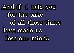 And if I hold you
for the sake
of all those times

love made us
lose our minds