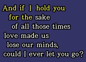 And if I hold you
for the sake
of all those times

love made us
lose our minds,
could I ever let you go?