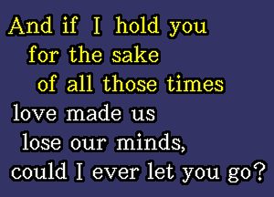 And if I hold you
for the sake
of all those times

love made us
lose our minds,
could I ever let you go?