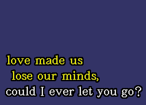 love made us
lose our minds,
could I ever let you go?