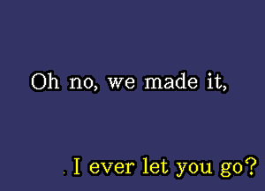 Oh no, we made it,

, I ever let you go?