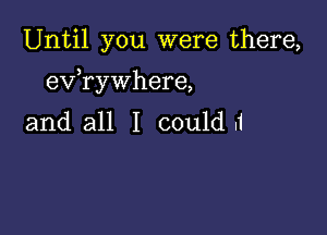 Until you were there,

)
ev rywhere,

and all I could .1