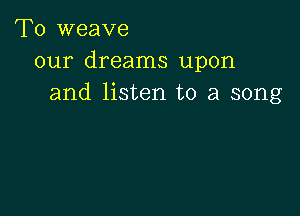 T0 weave
our dreams upon
and listen to a song