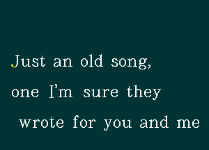 Just an old song,

one Fm sure they

wrote for you and me