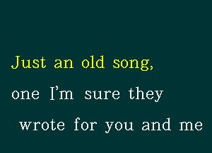 Just an old song,

one Fm sure they

wrote for you and me