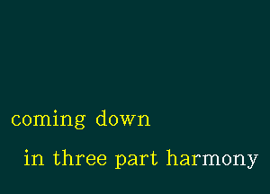 coming down

in three part harmony