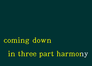 coming down

in three part harmony