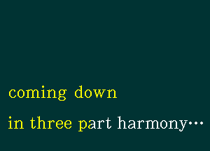 coming down

in three part harmony.