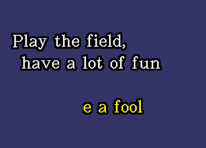 Play the field,
have a lot of fun

e a fool