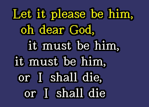 Let it please be him,
oh dear God,
it must be him,

it must be him,
or I shall die,
or I shall die