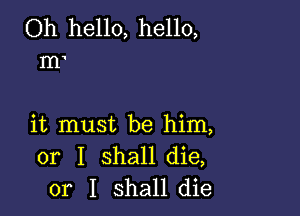 Oh hello, hello,
m

it must be him,
or I shall die,
or I shall die