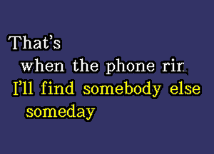 Thafs
When the phone rir.

F11 find somebody else
someday