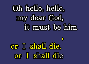 Oh hello, hello,
my dear God,
it must be him

or I shall die,
or I shall die