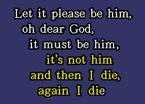 Let it please be him,
oh dear God,
it must be him,
its not him
and then I die,

again I die I