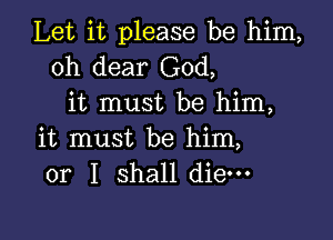 Let it please be him,
oh dear God,
it must be him,

it must be him,
or I shall die