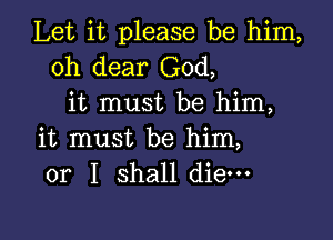 Let it please be him,
oh dear God,
it must be him,

it must be him,
or I shall die