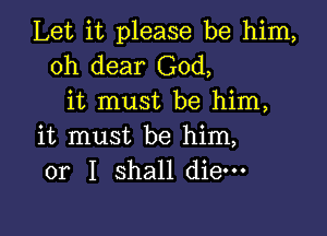 Let it please be him,
oh dear God,
it must be him,

it must be him,
or I shall die