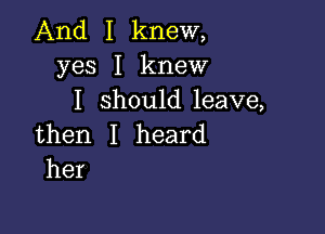 And I knew,
yes I knew
I shoukileave,

then I heard
her