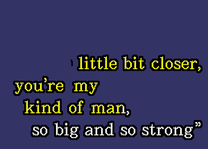 little bit closer,

youTe my
kind of man,
so big and so strongn