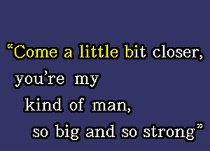 uCome a little bit closer,

you re my

kind of man,

so big and so strongn