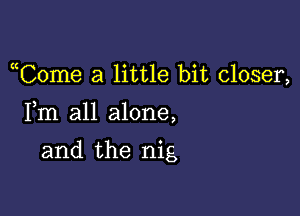 uCome a little bit closer,

Fm all alone,
and the nig