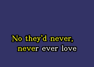 N0 they,d never,
never ever love