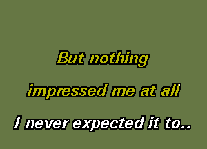 But nothing

impressed me at all

I never expected it to..