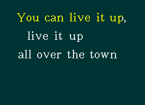 You can live it up,

live it up

all over the town