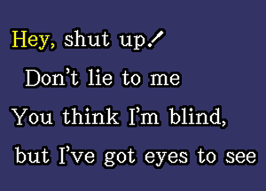 Hey, shut up!
Doni lie to me

You think Fm blind,

but Fve got eyes to see