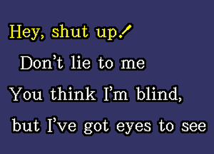 Hey, shut up!
Doni lie to me

You think Fm blind,

but Fve got eyes to see