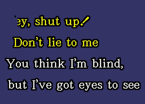 3y, shut up!
Doni lie to me

You think Fm blind,

but Fve got eyes to see