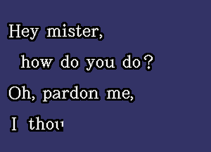 Hey mister,

how do you do?

Oh, pardon me,

I th011