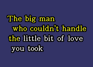 The big man
who coulanL handle

the little bit of love
you took