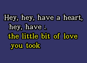 Hey, hey, have a heart,
hey,have

the little bit of love
you took