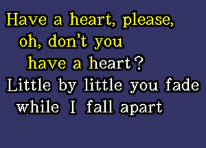 Have a heart, please,
0h, doni you
have a heart?

Little by little you fade
While I fall apart