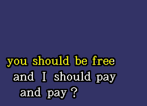 you should be free
and I should pay
and pay ?