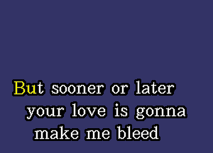 But sooner or later
your love is gonna
make me bleed