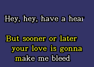 Hey, hey, have a heal

But sooner or later
your love is gonna
make me bleed