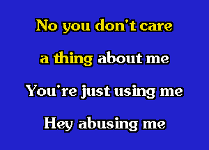 No you don't care
a thing about me

You're just using me

Hey abusing me I