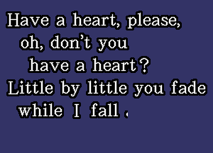 Have a heart, please,
0h, don t you
have a heart?

Little by little you fade
While I fall.