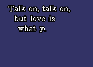 Talk on, talk on,
but love is
what y.