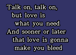 Talk on, talk on,
but love is
What you need
And sooner or later
that love is gonna

make you bleed l