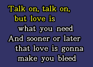 Talk on, talk on,
but love is
What you need
And sooner or later
that love is gonna

make you bleed l