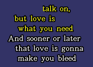 talk on,
but love is
What you need
And sooner or later
that love is gonna

make you bleed l